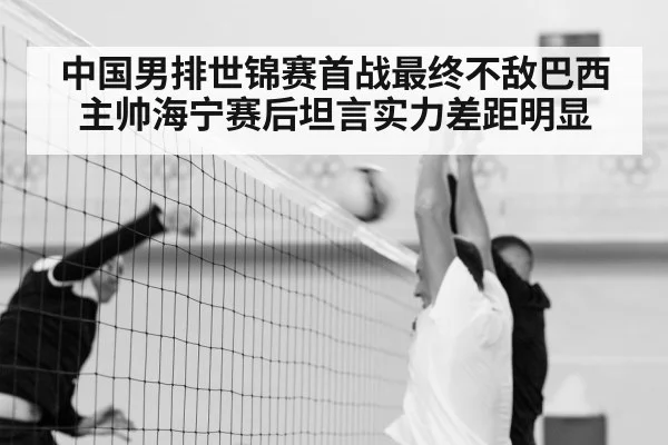 中国男排世锦赛首战最终不敌巴西 主帅海宁赛后坦言实力差距明显