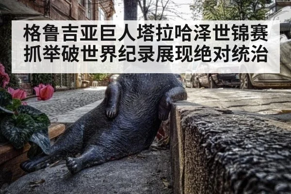格鲁吉亚巨人塔拉哈泽世锦赛抓举破世界纪录展现绝对统治