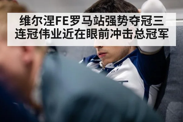 维尔涅FE罗马站强势夺冠三连冠伟业近在眼前冲击总冠军