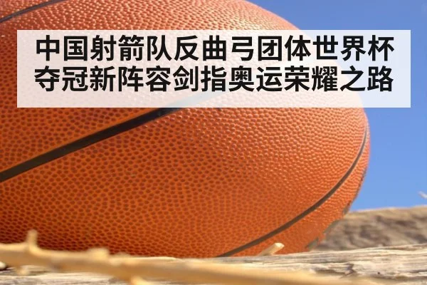 中国射箭队反曲弓团体世界杯夺冠新阵容剑指奥运荣耀之路